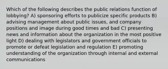 Which of the following describes the public relations function of lobbying? A) sponsoring efforts to publicize specific products B) advising management about public issues, and company positions and image during good times and bad C) presenting news and information about the organization in the most positive light D) dealing with legislators and government officials to promote or defeat legislation and regulation E) promoting understanding of the organization through internal and external communications