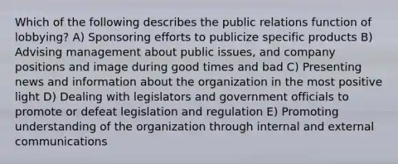 Which of the following describes the public relations function of lobbying? A) Sponsoring efforts to publicize specific products B) Advising management about public issues, and company positions and image during good times and bad C) Presenting news and information about the organization in the most positive light D) Dealing with legislators and government officials to promote or defeat legislation and regulation E) Promoting understanding of the organization through internal and external communications