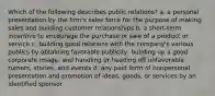 Which of the following describes public relations? a. a personal presentation by the firm's sales force for the purpose of making sales and building customer relationships b. a short-term incentive to encourage the purchase or sale of a product or service c. building good relations with the company's various publics by obtaining favorable publicity, building up a good corporate image, and handling or heading off unfavorable rumors, stories, and events d. any paid form of nonpersonal presentation and promotion of ideas, goods, or services by an identified sponsor