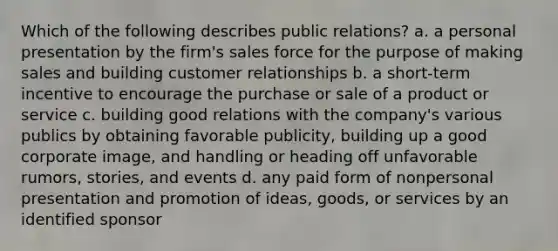 Which of the following describes public relations? a. a personal presentation by the firm's sales force for the purpose of making sales and building customer relationships b. a short-term incentive to encourage the purchase or sale of a product or service c. building good relations with the company's various publics by obtaining favorable publicity, building up a good corporate image, and handling or heading off unfavorable rumors, stories, and events d. any paid form of nonpersonal presentation and promotion of ideas, goods, or services by an identified sponsor