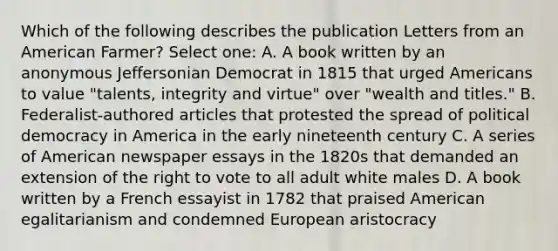 Which of the following describes the publication Letters from an American Farmer? Select one: A. A book written by an anonymous Jeffersonian Democrat in 1815 that urged Americans to value "talents, integrity and virtue" over "wealth and titles." B. Federalist-authored articles that protested the spread of political democracy in America in the early nineteenth century C. A series of American newspaper essays in the 1820s that demanded an extension of the right to vote to all adult white males D. A book written by a French essayist in 1782 that praised American egalitarianism and condemned European aristocracy