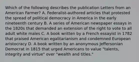 Which of the following describes the publication Letters from an American Farmer? A. Federalist-authored articles that protested the spread of political democracy in America in the early nineteenth century B. A series of American newspaper essays in the 1820s that demanded an extension of the right to vote to all adult white males C. A book written by a French essayist in 1782 that praised American egalitarianism and condemned European aristocracy D. A book written by an anonymous Jeffersonian Democrat in 1815 that urged Americans to value "talents, integrity and virtue" over "wealth and titles."