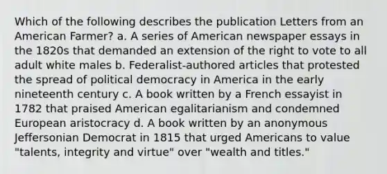 Which of the following describes the publication Letters from an American Farmer? a. A series of American newspaper essays in the 1820s that demanded an extension of the right to vote to all adult white males b. Federalist-authored articles that protested the spread of political democracy in America in the early nineteenth century c. A book written by a French essayist in 1782 that praised American egalitarianism and condemned European aristocracy d. A book written by an anonymous Jeffersonian Democrat in 1815 that urged Americans to value "talents, integrity and virtue" over "wealth and titles."