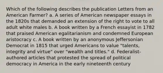 Which of the following describes the publication Letters from an American Farmer? a. A series of American newspaper essays in the 1820s that demanded an extension of the right to vote to all adult white males b. A book written by a French essayist in 1782 that praised American egalitarianism and condemned European aristocracy c. A book written by an anonymous Jeffersonian Democrat in 1815 that urged Americans to value "talents, integrity and virtue" over "wealth and titles." d. Federalist-authored articles that protested the spread of political democracy in America in the early nineteenth century