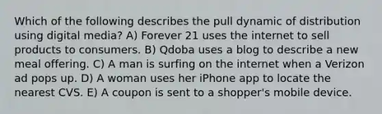 Which of the following describes the pull dynamic of distribution using digital media? A) Forever 21 uses the internet to sell products to consumers. B) Qdoba uses a blog to describe a new meal offering. C) A man is surfing on the internet when a Verizon ad pops up. D) A woman uses her iPhone app to locate the nearest CVS. E) A coupon is sent to a shopper's mobile device.