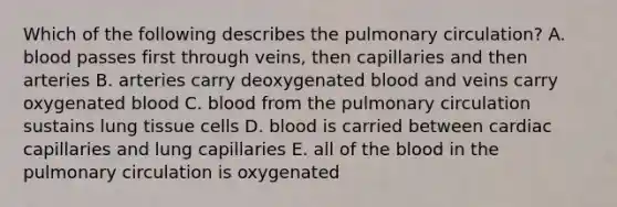 Which of the following describes the pulmonary circulation? A. blood passes first through veins, then capillaries and then arteries B. arteries carry deoxygenated blood and veins carry oxygenated blood C. blood from the pulmonary circulation sustains lung tissue cells D. blood is carried between cardiac capillaries and lung capillaries E. all of the blood in the pulmonary circulation is oxygenated