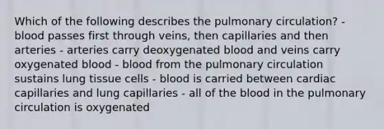 Which of the following describes the pulmonary circulation? - blood passes first through veins, then capillaries and then arteries - arteries carry deoxygenated blood and veins carry oxygenated blood - blood from the pulmonary circulation sustains lung tissue cells - blood is carried between cardiac capillaries and lung capillaries - all of the blood in the pulmonary circulation is oxygenated