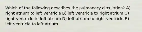 Which of the following describes the pulmonary circulation? A) right atrium to left ventricle B) left ventricle to right atrium C) right ventricle to left atrium D) left atrium to right ventricle E) left ventricle to left atrium