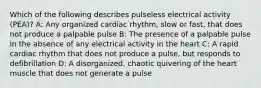 Which of the following describes pulseless electrical activity (PEA)? A: Any organized cardiac rhythm, slow or fast, that does not produce a palpable pulse B: The presence of a palpable pulse in the absence of any electrical activity in the heart C: A rapid cardiac rhythm that does not produce a pulse, but responds to defibrillation D: A disorganized, chaotic quivering of the heart muscle that does not generate a pulse