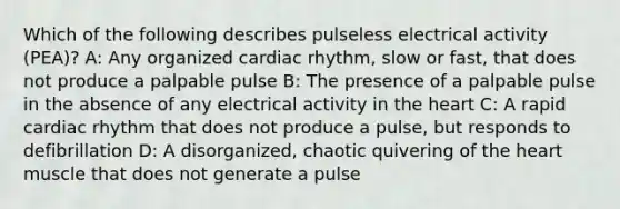 Which of the following describes pulseless electrical activity (PEA)? A: Any organized cardiac rhythm, slow or fast, that does not produce a palpable pulse B: The presence of a palpable pulse in the absence of any electrical activity in the heart C: A rapid cardiac rhythm that does not produce a pulse, but responds to defibrillation D: A disorganized, chaotic quivering of the heart muscle that does not generate a pulse