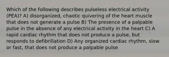 Which of the following describes pulseless electrical activity (PEA)? A) disorganized, chaotic quivering of the heart muscle that does not generate a pulse B) The presence of a palpable pulse in the absence of any electrical activity in the heart C) A rapid cardiac rhythm that does not produce a pulse, but responds to defibrillation D) Any organized cardiac rhythm, slow or fast, that does not produce a palpable pulse