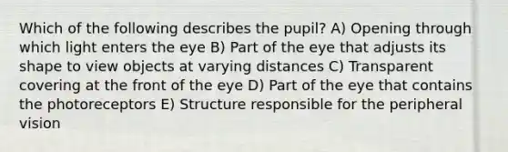 Which of the following describes the pupil? A) Opening through which light enters the eye B) Part of the eye that adjusts its shape to view objects at varying distances C) Transparent covering at the front of the eye D) Part of the eye that contains the photoreceptors E) Structure responsible for the peripheral vision