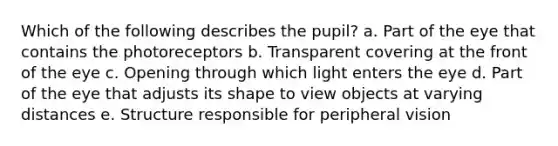 Which of the following describes the pupil? a. ​Part of the eye that contains the photoreceptors b. ​Transparent covering at the front of the eye c. ​Opening through which light enters the eye d. ​Part of the eye that adjusts its shape to view objects at varying distances e. ​Structure responsible for peripheral vision