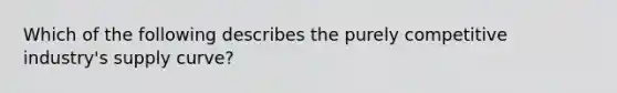 Which of the following describes the purely competitive industry's supply curve?