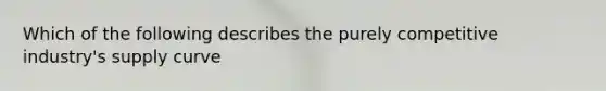 Which of the following describes the purely competitive industry's supply curve