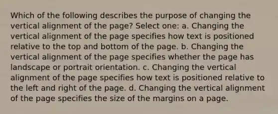 Which of the following describes the purpose of changing the vertical alignment of the page? Select one: a. Changing the vertical alignment of the page specifies how text is positioned relative to the top and bottom of the page. b. Changing the vertical alignment of the page specifies whether the page has landscape or portrait orientation. c. Changing the vertical alignment of the page specifies how text is positioned relative to the left and right of the page. d. Changing the vertical alignment of the page specifies the size of the margins on a page.