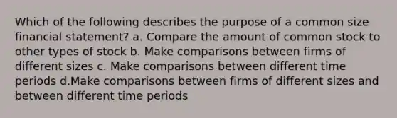 Which of the following describes the purpose of a common size financial statement? a. Compare the amount of <a href='https://www.questionai.com/knowledge/kl4oZmEKZC-common-stock' class='anchor-knowledge'>common stock</a> to other types of stock b. Make comparisons between firms of different sizes c. Make comparisons between different time periods d.Make comparisons between firms of different sizes and between different time periods