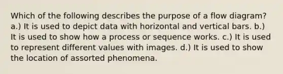 Which of the following describes the purpose of a flow diagram? a.) It is used to depict data with horizontal and vertical bars. b.) It is used to show how a process or sequence works. c.) It is used to represent different values with images. d.) It is used to show the location of assorted phenomena.