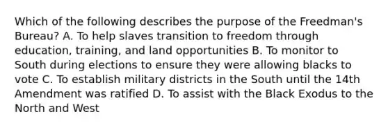 Which of the following describes the purpose of the Freedman's Bureau? A. To help slaves transition to freedom through education, training, and land opportunities B. To monitor to South during elections to ensure they were allowing blacks to vote C. To establish military districts in the South until the 14th Amendment was ratified D. To assist with the Black Exodus to the North and West