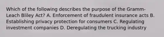 Which of the following describes the purpose of the Gramm-Leach Bliley Act? A. Enforcement of fraudulent insurance acts B. Establishing privacy protection for consumers C. Regulating investment companies D. Deregulating the trucking industry