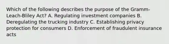 Which of the following describes the purpose of the Gramm-Leach-Bliley Act? A. Regulating investment companies B. Deregulating the trucking industry C. Establishing privacy protection for consumers D. Enforcement of fraudulent insurance acts