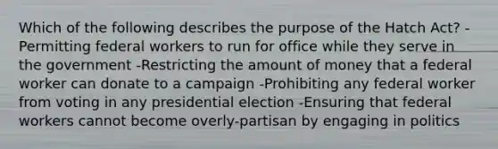 Which of the following describes the purpose of the Hatch Act? -Permitting federal workers to run for office while they serve in the government -Restricting the amount of money that a federal worker can donate to a campaign -Prohibiting any federal worker from voting in any presidential election -Ensuring that federal workers cannot become overly-partisan by engaging in politics