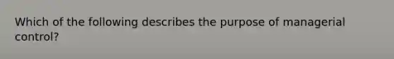 Which of the following describes the purpose of managerial control?