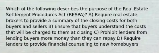 Which of the following describes the purpose of the Real Estate Settlement Procedures Act (RESPA)? A) Require real estate brokers to provide a summary of the closing costs for both buyers and sellers B) Ensure that buyers understand the costs that will be charged to them at closing C) Prohibit lenders from lending buyers more money than they can repay D) Require lenders to provide financial counseling to new homebuyers