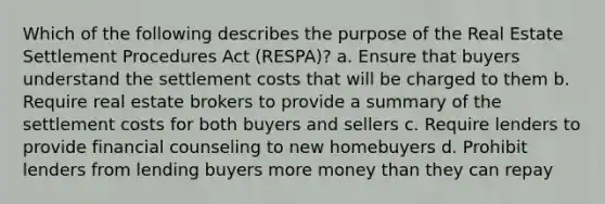 Which of the following describes the purpose of the Real Estate Settlement Procedures Act (RESPA)? a. Ensure that buyers understand the settlement costs that will be charged to them b. Require real estate brokers to provide a summary of the settlement costs for both buyers and sellers c. Require lenders to provide financial counseling to new homebuyers d. Prohibit lenders from lending buyers more money than they can repay