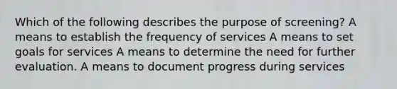 Which of the following describes the purpose of screening? A means to establish the frequency of services A means to set goals for services A means to determine the need for further evaluation. A means to document progress during services