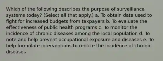 Which of the following describes the purpose of surveillance systems today? (Select all that apply.) a. To obtain data used to fight for increased budgets from taxpayers b. To evaluate the effectiveness of public health programs c. To monitor the incidence of chronic diseases among the local population d. To note and help prevent occupational exposure and diseases e. To help formulate interventions to reduce the incidence of chronic diseases