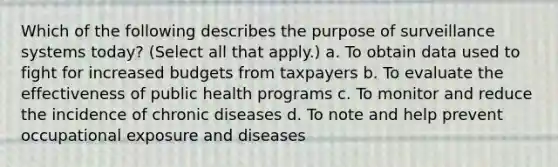 Which of the following describes the purpose of surveillance systems today? (Select all that apply.) a. To obtain data used to fight for increased budgets from taxpayers b. To evaluate the effectiveness of public health programs c. To monitor and reduce the incidence of chronic diseases d. To note and help prevent occupational exposure and diseases