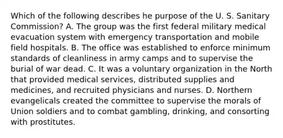 Which of the following describes he purpose of the U. S. Sanitary Commission? A. The group was the first federal military medical evacuation system with emergency transportation and mobile field hospitals. B. The office was established to enforce minimum standards of cleanliness in army camps and to supervise the burial of war dead. C. It was a voluntary organization in the North that provided medical services, distributed supplies and medicines, and recruited physicians and nurses. D. Northern evangelicals created the committee to supervise the morals of Union soldiers and to combat gambling, drinking, and consorting with prostitutes.