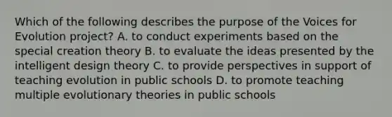 Which of the following describes the purpose of the Voices for Evolution project? A. to conduct experiments based on the special creation theory B. to evaluate the ideas presented by the intelligent design theory C. to provide perspectives in support of teaching evolution in public schools D. to promote teaching multiple evolutionary theories in public schools