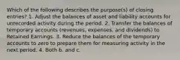 Which of the following describes the purpose(s) of closing entries? 1. Adjust the balances of asset and liability accounts for unrecorded activity during the period. 2. Transfer the balances of temporary accounts (revenues, expenses, and dividends) to Retained Earnings. 3. Reduce the balances of the temporary accounts to zero to prepare them for measuring activity in the next period. 4. Both b. and c.