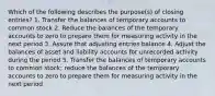 Which of the following describes the purpose(s) of closing entries? 1. Transfer the balances of temporary accounts to common stock 2. Reduce the balances of the temporary accounts to zero to prepare them for measuring activity in the next period 3. Assure that adjusting entries balance 4. Adjust the balances of asset and liability accounts for unrecorded activity during the period 5. Transfer the balances of temporary accounts to common stock; reduce the balances of the temporary accounts to zero to prepare them for measuring activity in the next period