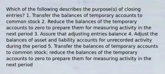 Which of the following describes the purpose(s) of closing entries? 1. Transfer the balances of temporary accounts to common stock 2. Reduce the balances of the temporary accounts to zero to prepare them for measuring activity in the next period 3. Assure that adjusting entries balance 4. Adjust the balances of asset and liability accounts for unrecorded activity during the period 5. Transfer the balances of temporary accounts to common stock; reduce the balances of the temporary accounts to zero to prepare them for measuring activity in the next period