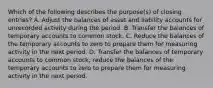 Which of the following describes the purpose(s) of closing entries? A. Adjust the balances of asset and liability accounts for unrecorded activity during the period. B. Transfer the balances of temporary accounts to common stock. C. Reduce the balances of the temporary accounts to zero to prepare them for measuring activity in the next period. D. Transfer the balances of temporary accounts to common stock; reduce the balances of the temporary accounts to zero to prepare them for measuring activity in the next period.