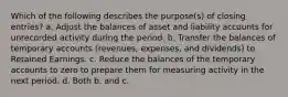 Which of the following describes the purpose(s) of closing entries? a. Adjust the balances of asset and liability accounts for unrecorded activity during the period. b. Transfer the balances of temporary accounts (revenues, expenses, and dividends) to Retained Earnings. c. Reduce the balances of the temporary accounts to zero to prepare them for measuring activity in the next period. d. Both b. and c.