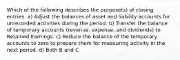 Which of the following describes the purpose(s) of closing entries. a) Adjust the balances of asset and liability accounts for unrecorded activities during the period. b) Transfer the balance of temporary accounts (revenue, expense, and dividends) to Retained Earnings. c) Reduce the balance of the temporary accounts to zero to prepare them for measuring activity in the next period. d) Both B and C