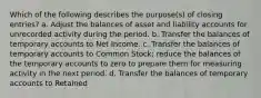 Which of the following describes the purpose(s) of closing entries? a. Adjust the balances of asset and liability accounts for unrecorded activity during the period. b. Transfer the balances of temporary accounts to Net Income. c. Transfer the balances of temporary accounts to Common Stock; reduce the balances of the temporary accounts to zero to prepare them for measuring activity in the next period. d. Transfer the balances of temporary accounts to Retained