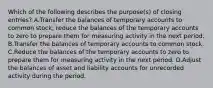 Which of the following describes the purpose(s) of closing entries? A.Transfer the balances of temporary accounts to common stock; reduce the balances of the temporary accounts to zero to prepare them for measuring activity in the next period. B.Transfer the balances of temporary accounts to common stock. C.Reduce the balances of the temporary accounts to zero to prepare them for measuring activity in the next period. D.Adjust the balances of asset and liability accounts for unrecorded activity during the period.