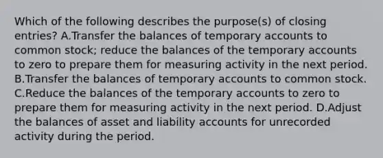 Which of the following describes the purpose(s) of closing entries? A.Transfer the balances of temporary accounts to common stock; reduce the balances of the temporary accounts to zero to prepare them for measuring activity in the next period. B.Transfer the balances of temporary accounts to common stock. C.Reduce the balances of the temporary accounts to zero to prepare them for measuring activity in the next period. D.Adjust the balances of asset and liability accounts for unrecorded activity during the period.