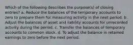 Which of the following describes the purpose(s) of closing entries? a. Reduce the balances of the temporary accounts to zero to prepare them for measuring activity in the next period. b. Adjust the balances of asset and liability accounts for unrecorded activity during the period. c. Transfer the balances of temporary accounts to common stock. d. To adjust the balance in retained earnings to zero before the next period.