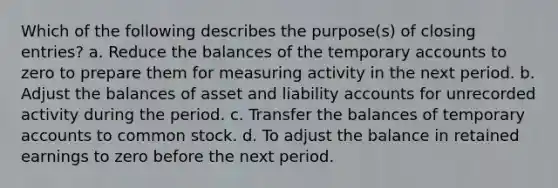 Which of the following describes the purpose(s) of closing entries? a. Reduce the balances of the temporary accounts to zero to prepare them for measuring activity in the next period. b. Adjust the balances of asset and liability accounts for unrecorded activity during the period. c. Transfer the balances of temporary accounts to common stock. d. To adjust the balance in retained earnings to zero before the next period.