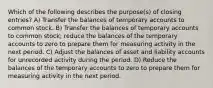 Which of the following describes the purpose(s) of closing entries? A) Transfer the balances of temporary accounts to common stock. B) Transfer the balances of temporary accounts to common stock; reduce the balances of the temporary accounts to zero to prepare them for measuring activity in the next period. C) Adjust the balances of asset and liability accounts for unrecorded activity during the period. D) Reduce the balances of the temporary accounts to zero to prepare them for measuring activity in the next period.