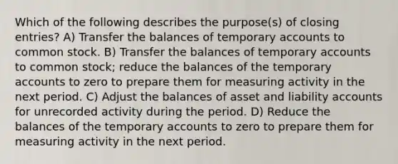 Which of the following describes the purpose(s) of closing entries? A) Transfer the balances of temporary accounts to common stock. B) Transfer the balances of temporary accounts to common stock; reduce the balances of the temporary accounts to zero to prepare them for measuring activity in the next period. C) Adjust the balances of asset and liability accounts for unrecorded activity during the period. D) Reduce the balances of the temporary accounts to zero to prepare them for measuring activity in the next period.