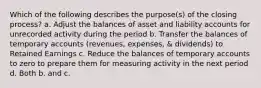 Which of the following describes the purpose(s) of the closing process? a. Adjust the balances of asset and liability accounts for unrecorded activity during the period b. Transfer the balances of temporary accounts (revenues, expenses, & dividends) to Retained Earnings c. Reduce the balances of temporary accounts to zero to prepare them for measuring activity in the next period d. Both b. and c.