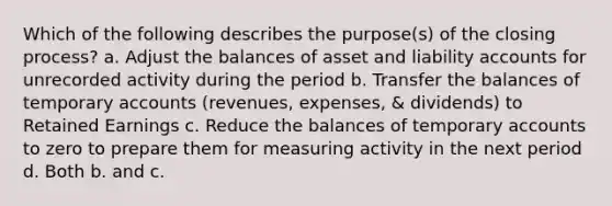 Which of the following describes the purpose(s) of the closing process? a. Adjust the balances of asset and liability accounts for unrecorded activity during the period b. Transfer the balances of temporary accounts (revenues, expenses, & dividends) to Retained Earnings c. Reduce the balances of temporary accounts to zero to prepare them for measuring activity in the next period d. Both b. and c.