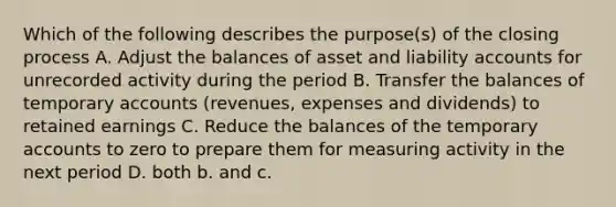 Which of the following describes the purpose(s) of the closing process A. Adjust the balances of asset and liability accounts for unrecorded activity during the period B. Transfer the balances of temporary accounts (revenues, expenses and dividends) to retained earnings C. Reduce the balances of the temporary accounts to zero to prepare them for measuring activity in the next period D. both b. and c.